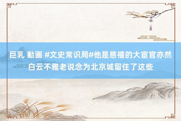 巨乳 動画 #文史常识局#他是慈禧的大宦官亦然白云不雅老说念为北京城留住了这些