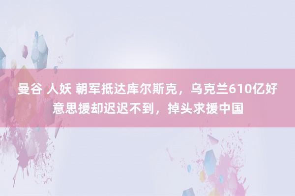 曼谷 人妖 朝军抵达库尔斯克，乌克兰610亿好意思援却迟迟不到，掉头求援中国