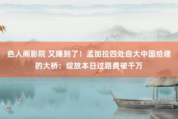 色人阁影院 又赚到了！孟加拉四处自大中国给建的大桥：绽放本日过路费破千万