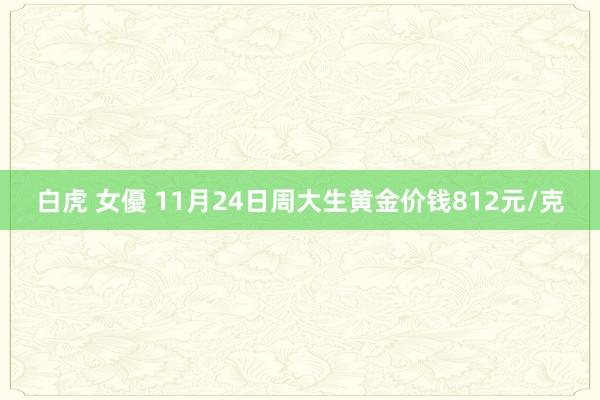 白虎 女優 11月24日周大生黄金价钱812元/克
