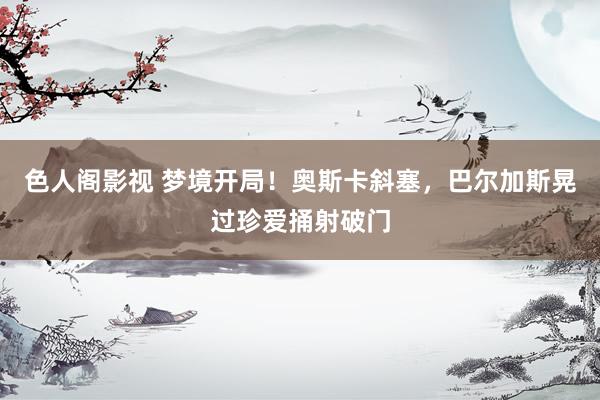 色人阁影视 梦境开局！奥斯卡斜塞，巴尔加斯晃过珍爱捅射破门