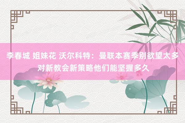 李春城 姐妹花 沃尔科特：曼联本赛季别欲望太多 对新教会新策略他们能坚握多久