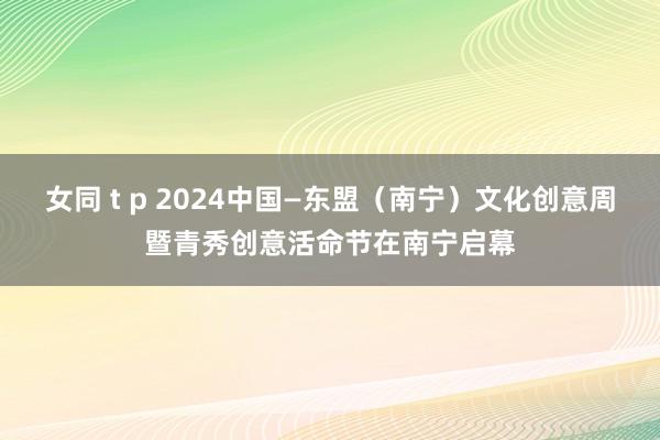 女同 t p 2024中国—东盟（南宁）文化创意周暨青秀创意活命节在南宁启幕