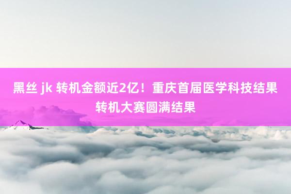 黑丝 jk 转机金额近2亿！重庆首届医学科技结果转机大赛圆满结果