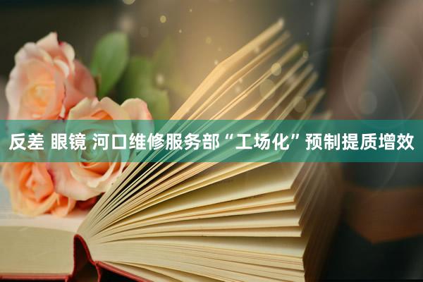 反差 眼镜 河口维修服务部“工场化”预制提质增效