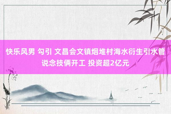 快乐风男 勾引 文昌会文镇烟堆村海水衍生引水管说念技俩开工 投资超2亿元