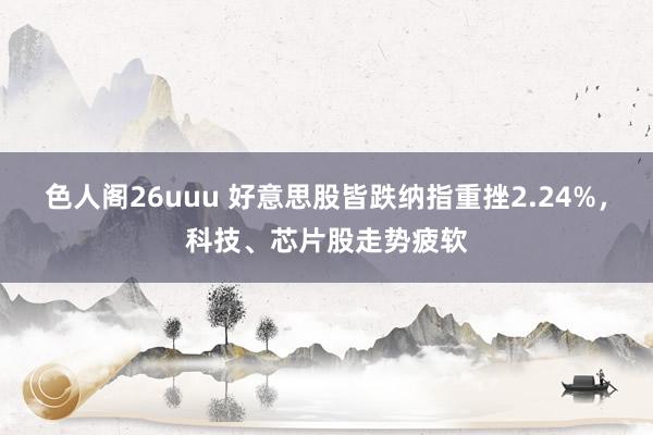 色人阁26uuu 好意思股皆跌纳指重挫2.24%,科技、芯片股走势疲软