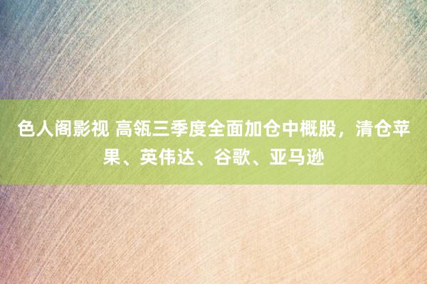 色人阁影视 高瓴三季度全面加仓中概股，清仓苹果、英伟达、谷歌、亚马逊