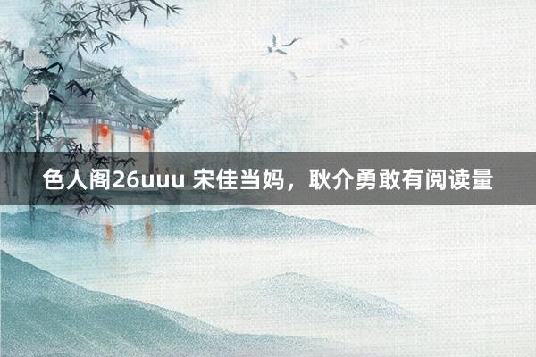 色人阁26uuu 宋佳当妈，耿介勇敢有阅读量