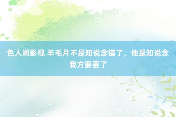 色人阁影视 羊毛月不是知说念错了，他是知说念我方要罢了