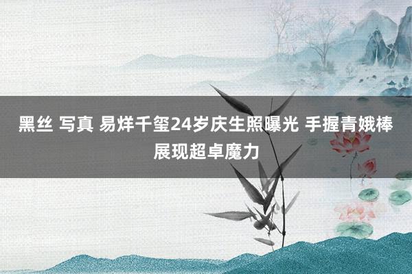 黑丝 写真 易烊千玺24岁庆生照曝光 手握青娥棒展现超卓魔力