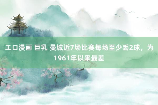 エロ漫画 巨乳 曼城近7场比赛每场至少丢2球，为1961年以来最差