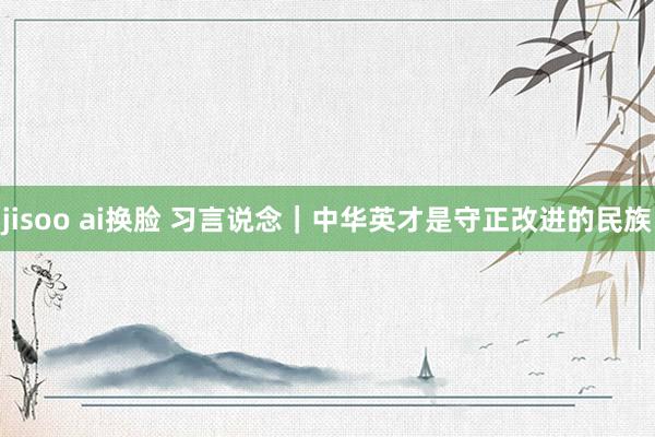 jisoo ai换脸 习言说念｜中华英才是守正改进的民族