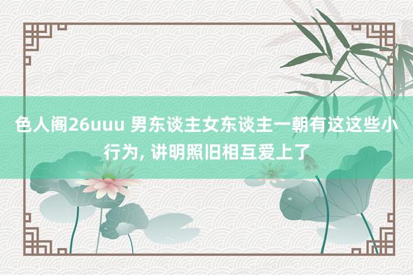 色人阁26uuu 男东谈主女东谈主一朝有这这些小行为, 讲明照旧相互爱上了