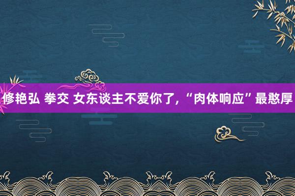 修艳弘 拳交 女东谈主不爱你了， “肉体响应”最憨厚