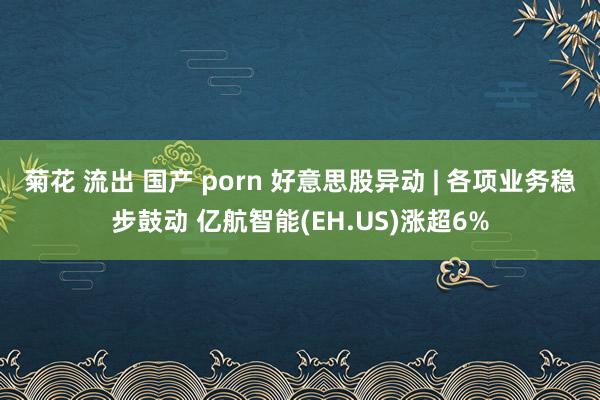 菊花 流出 国产 porn 好意思股异动 | 各项业务稳步鼓动 亿航智能(EH.US)涨超6%