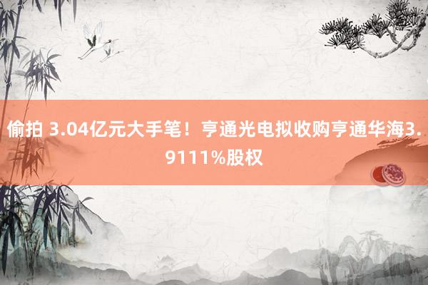 偷拍 3.04亿元大手笔！亨通光电拟收购亨通华海3.9111%股权