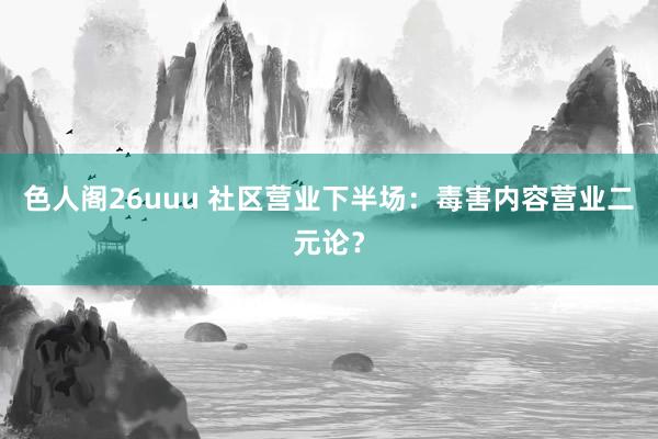 色人阁26uuu 社区营业下半场：毒害内容营业二元论？