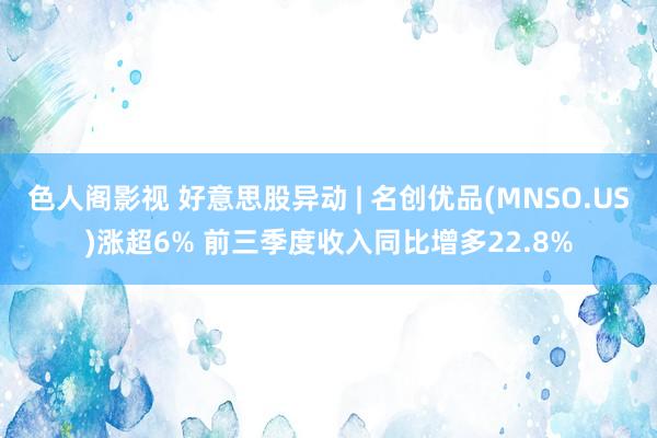 色人阁影视 好意思股异动 | 名创优品(MNSO.US)涨超6% 前三季度收入同比增多22.8%