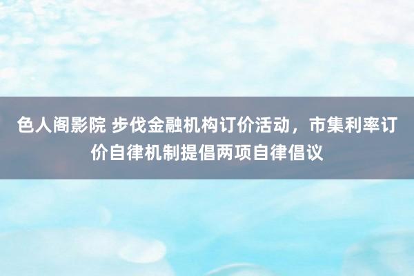 色人阁影院 步伐金融机构订价活动，市集利率订价自律机制提倡两项自律倡议