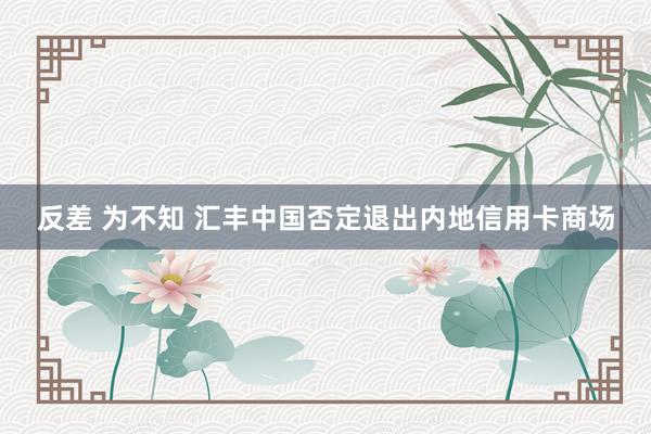 反差 为不知 汇丰中国否定退出内地信用卡商场