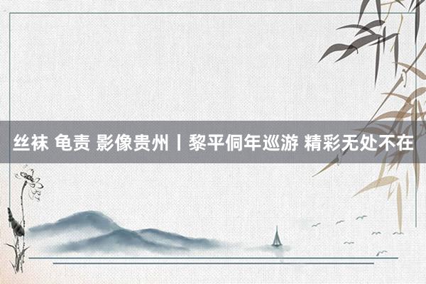 丝袜 龟责 影像贵州丨黎平侗年巡游 精彩无处不在