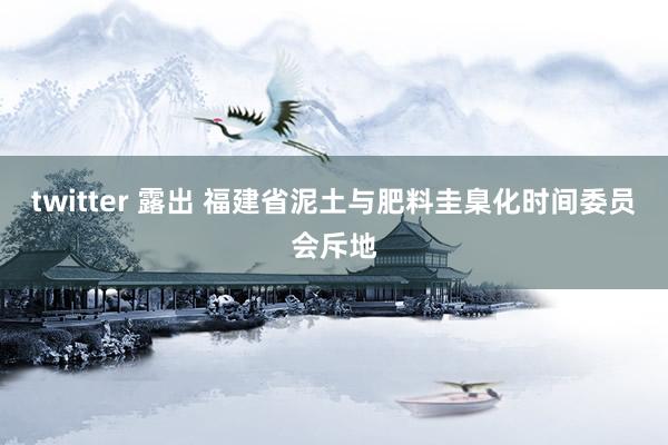 twitter 露出 福建省泥土与肥料圭臬化时间委员会斥地