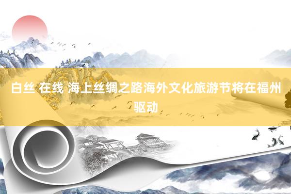 白丝 在线 海上丝绸之路海外文化旅游节将在福州驱动