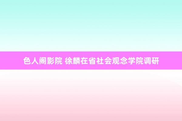 色人阁影院 徐麟在省社会观念学院调研