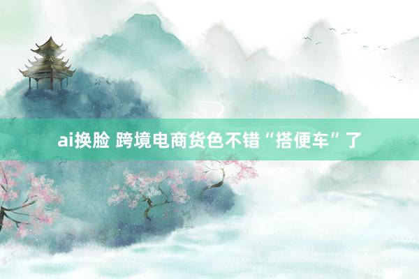 ai换脸 跨境电商货色不错“搭便车”了