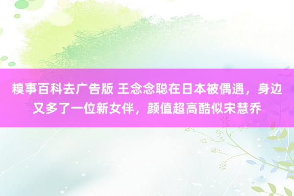 糗事百科去广告版 王念念聪在日本被偶遇，身边又多了一位新女伴，颜值超高酷似宋慧乔