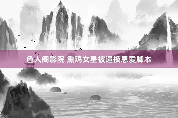 色人阁影院 熏鸡女星被逼换恩爱脚本