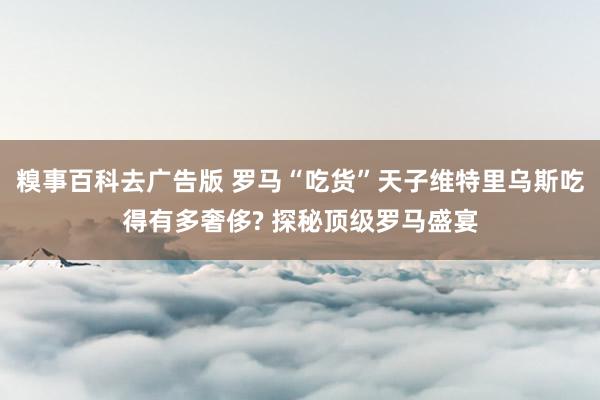 糗事百科去广告版 罗马“吃货”天子维特里乌斯吃得有多奢侈? 探秘顶级罗马盛宴
