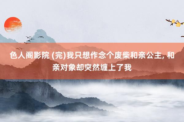 色人阁影院 (完)我只想作念个废柴和亲公主， 和亲对象却突然缠上了我