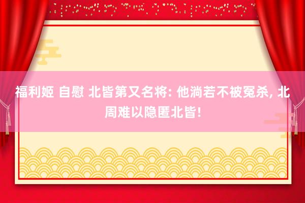 福利姬 自慰 北皆第又名将: 他淌若不被冤杀, 北周难以隐匿北皆!
