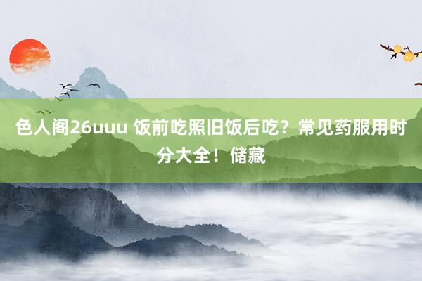 色人阁26uuu 饭前吃照旧饭后吃？常见药服用时分大全！储藏