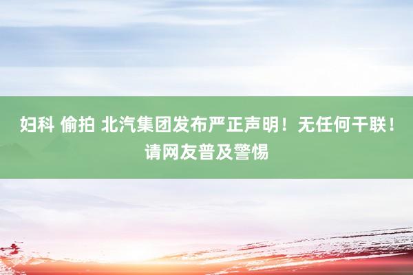 妇科 偷拍 北汽集团发布严正声明！无任何干联！请网友普及警惕