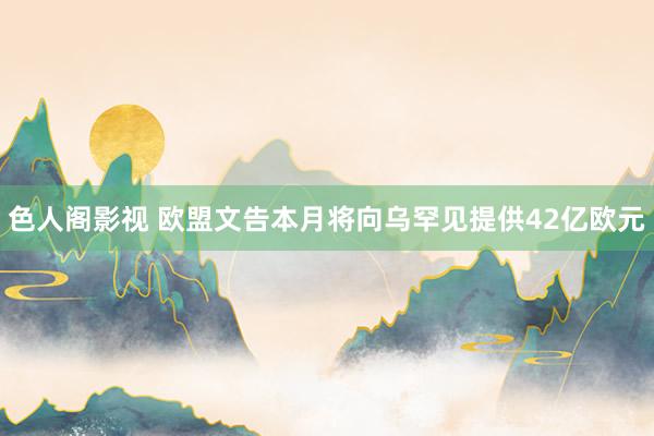 色人阁影视 欧盟文告本月将向乌罕见提供42亿欧元