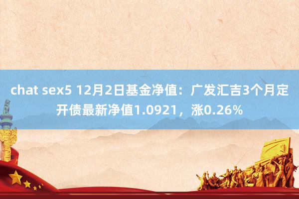 chat sex5 12月2日基金净值：广发汇吉3个月定开债最新净值1.0921，涨0.26%