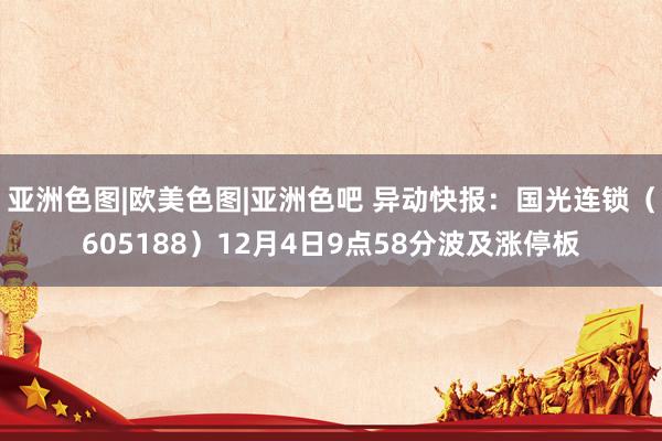 亚洲色图|欧美色图|亚洲色吧 异动快报：国光连锁（605188）12月4日9点58分波及涨停板
