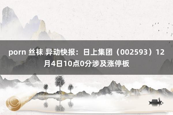 porn 丝袜 异动快报：日上集团（002593）12月4日10点0分涉及涨停板