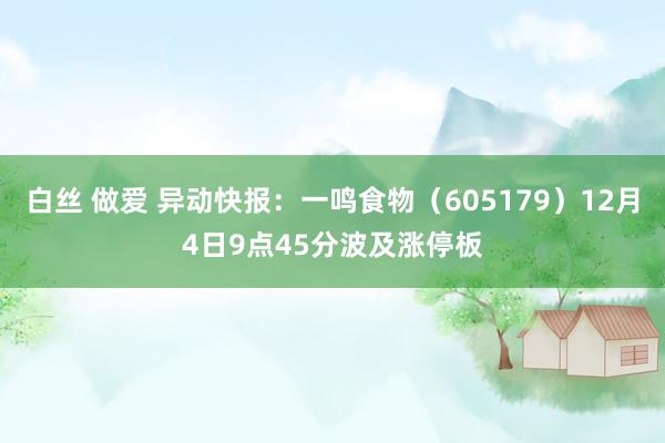 白丝 做爱 异动快报：一鸣食物（605179）12月4日9点45分波及涨停板