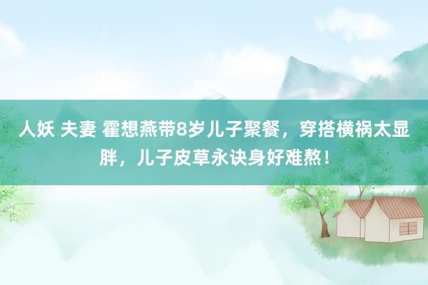 人妖 夫妻 霍想燕带8岁儿子聚餐，穿搭横祸太显胖，儿子皮草永诀身好难熬！