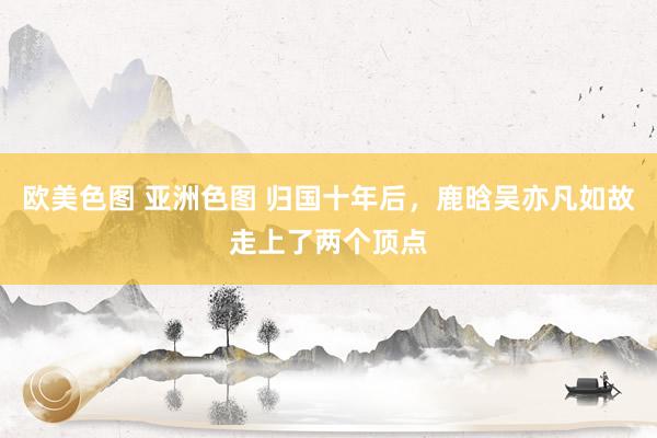 欧美色图 亚洲色图 归国十年后，鹿晗吴亦凡如故走上了两个顶点