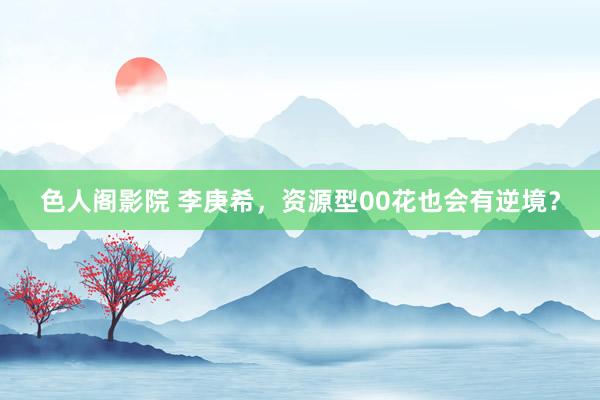 色人阁影院 李庚希，资源型00花也会有逆境？