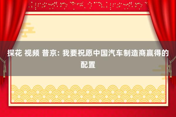 探花 视频 普京: 我要祝愿中国汽车制造商赢得的配置