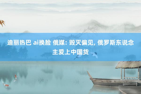 迪丽热巴 ai换脸 俄媒: 毁灭偏见, 俄罗斯东说念主爱上中国货