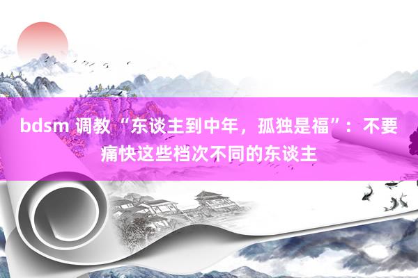 bdsm 调教 “东谈主到中年，孤独是福”：不要痛快这些档次不同的东谈主