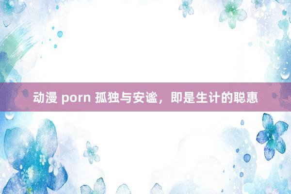 动漫 porn 孤独与安谧，即是生计的聪惠