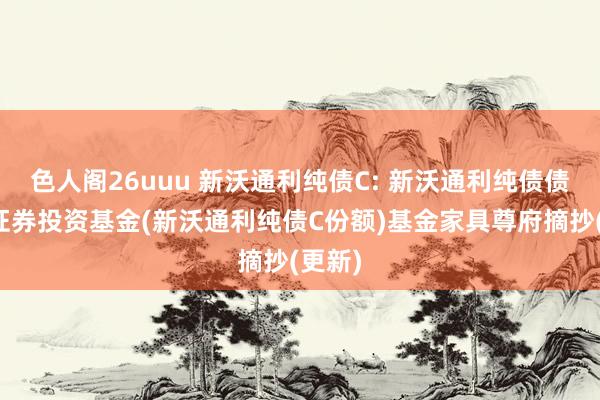 色人阁26uuu 新沃通利纯债C: 新沃通利纯债债券型证券投资基金(新沃通利纯债C份额)基金家具尊府